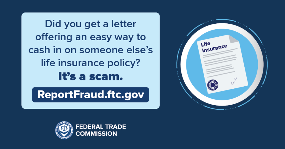 Did you get a letter offering an easy way to cash in on someone else’s life insurance policy? It’s a scam. ReportFraud.ftc.gov